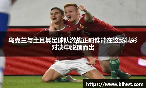 乌克兰与土耳其足球队激战正酣谁能在这场精彩对决中脱颖而出